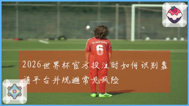 2026世界杯官方投注时如何识别靠谱平台并规避常见风险